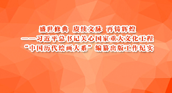 盛世修典 赓续文脉 再铸辉煌——习近平总书记关心国家重大文化工程“中国历代绘画大系”编纂出版工作纪实