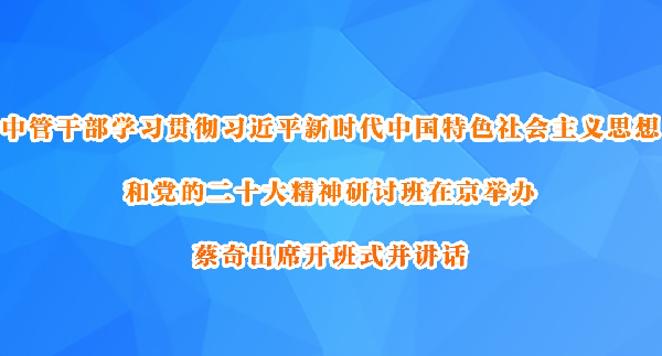 中管干部学习贯彻习近平新时代中国特色社会主义思想和党的二十大精神研讨班在京举办  蔡奇出席开班式并讲话